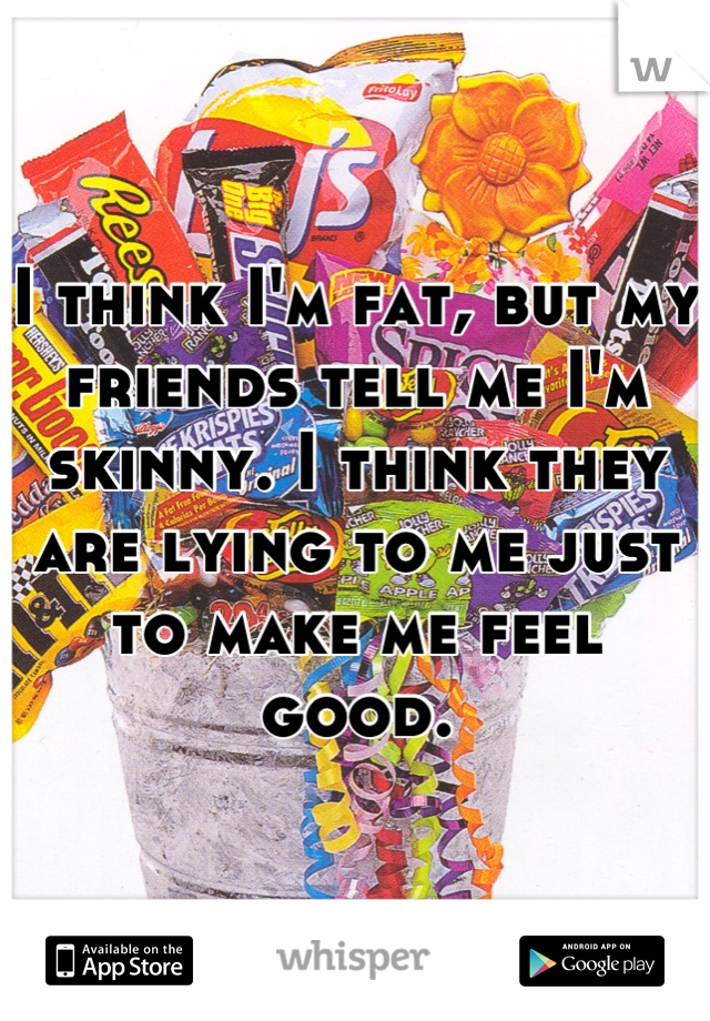 I think I'm fat, but my friends tell me I'm skinny. I think they are lying to me just to make me feel good.