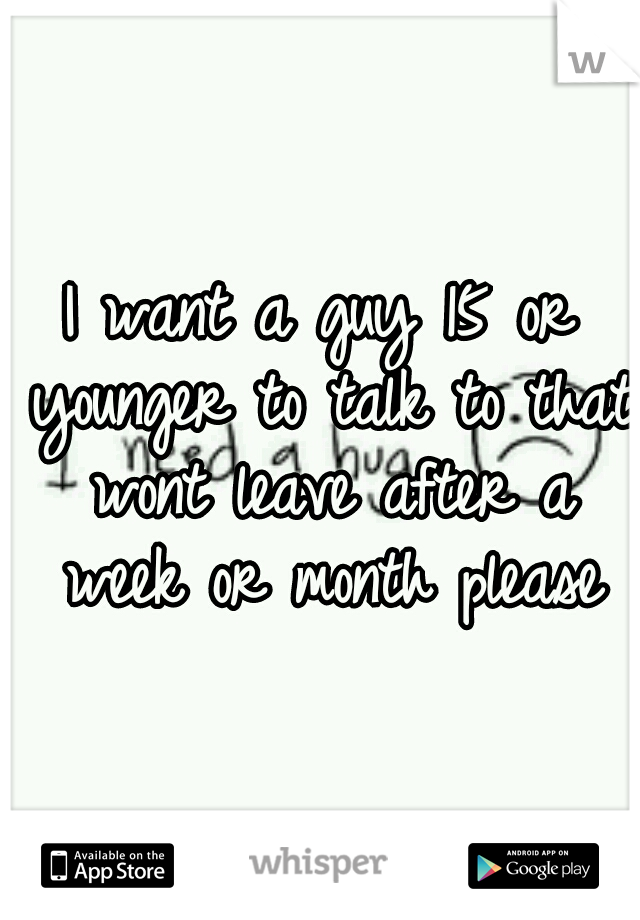 I want a guy 15 or younger to talk to that wont leave after a week or month please