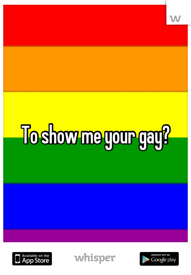 To show me your gay?