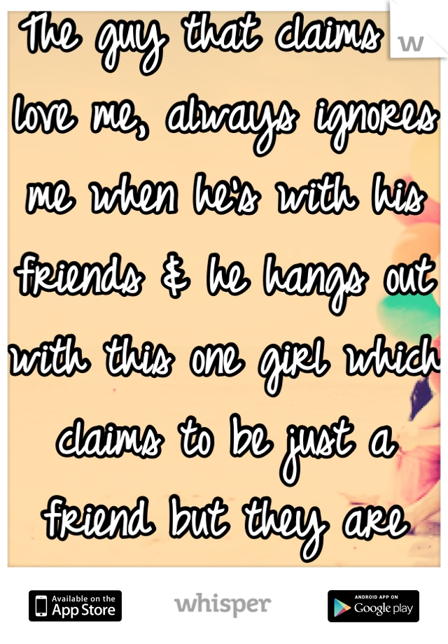 The guy that claims to love me, always ignores me when he's with his friends & he hangs out with this one girl which claims to be just a friend but they are always together.. 