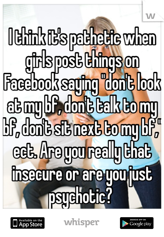 I think it's pathetic when girls post things on Facebook saying "don't look at my bf, don't talk to my bf, don't sit next to my bf," ect. Are you really that insecure or are you just psychotic? 