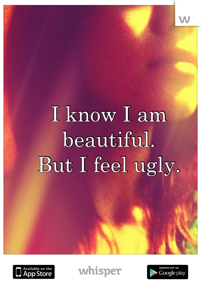 I know I am beautiful.
But I feel ugly.