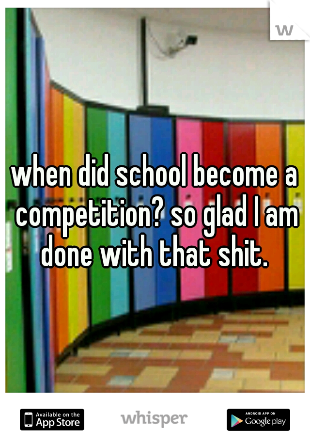 when did school become a competition? so glad I am done with that shit. 