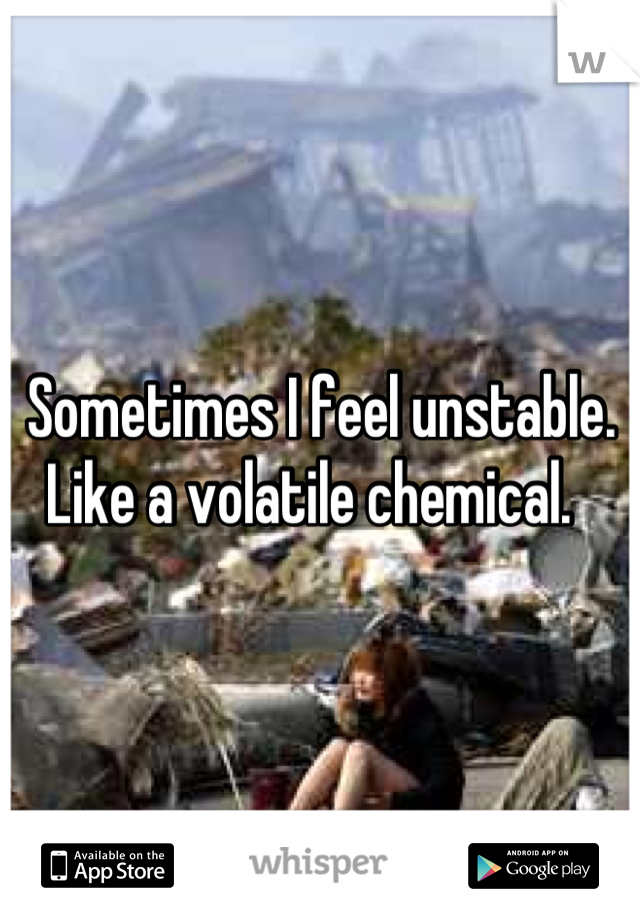 Sometimes I feel unstable. Like a volatile chemical.  