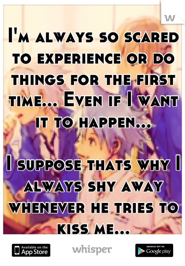 I'm always so scared to experience or do things for the first time... Even if I want it to happen...

I suppose thats why I always shy away whenever he tries to kiss me...
