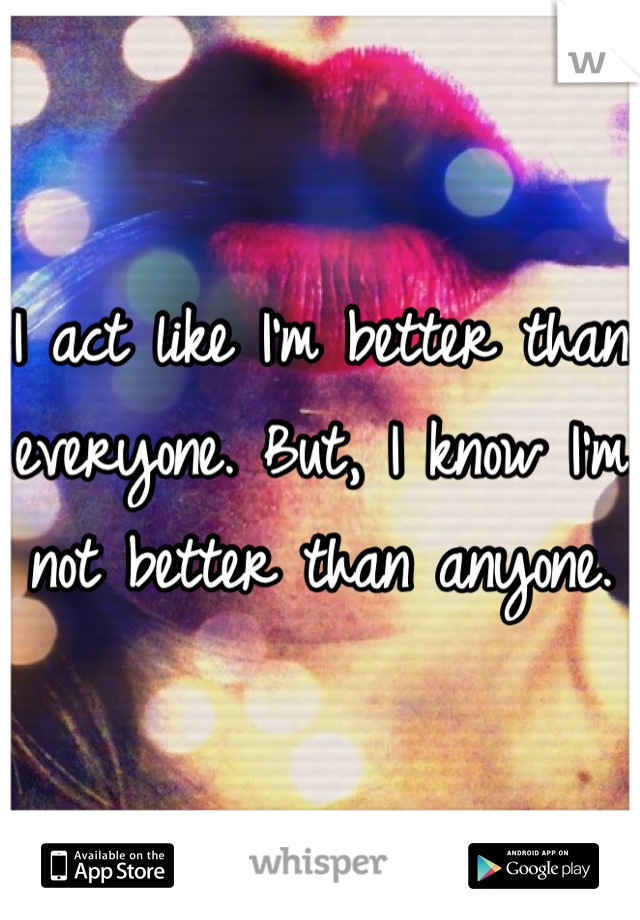 I act like I'm better than everyone. But, I know I'm not better than anyone.