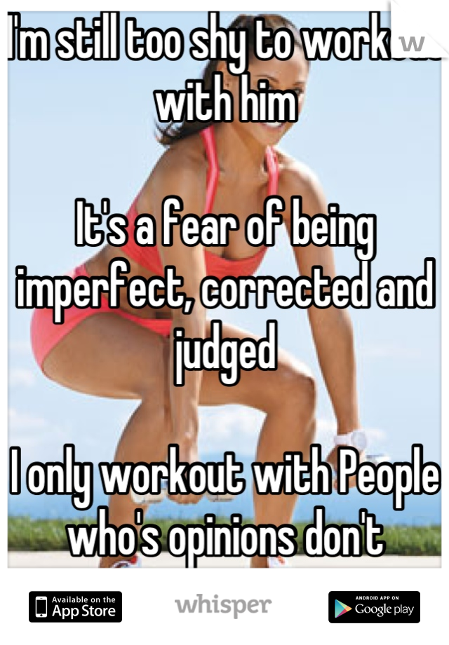 I'm still too shy to workout with him

It's a fear of being imperfect, corrected and judged 

I only workout with People who's opinions don't matter 