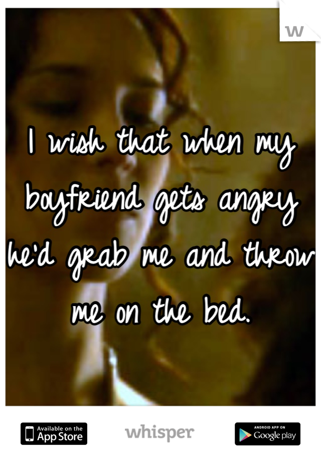 I wish that when my boyfriend gets angry he'd grab me and throw me on the bed.
