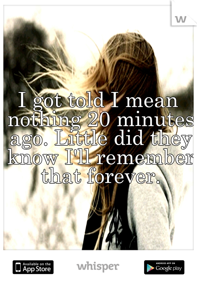 I got told I mean nothing 20 minutes ago. Little did they know I'll remember that forever.