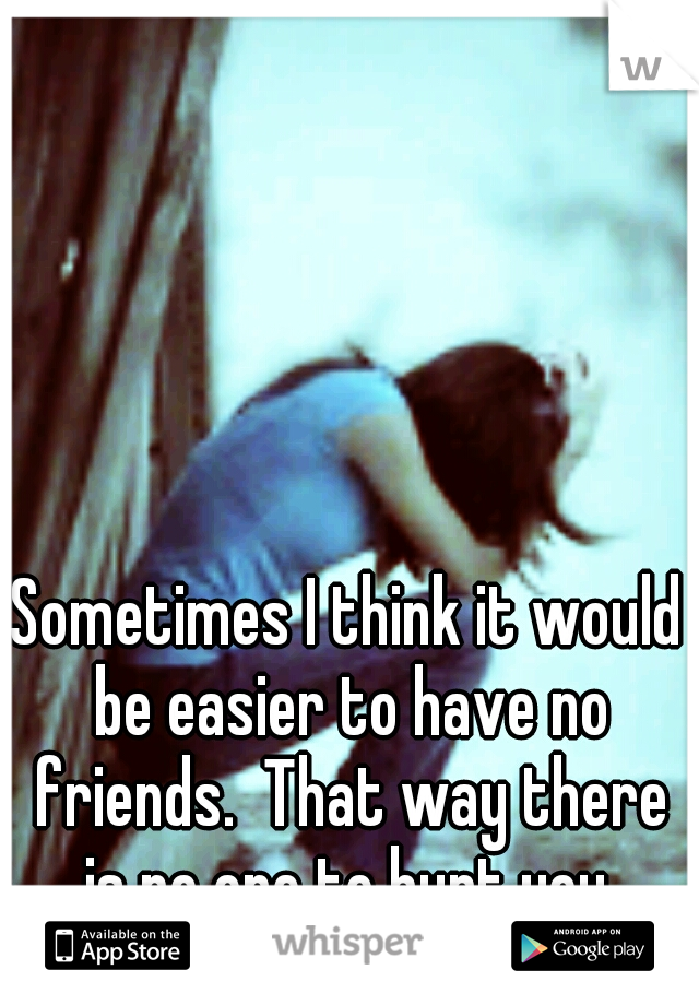 Sometimes I think it would be easier to have no friends.  That way there is no one to hurt you.