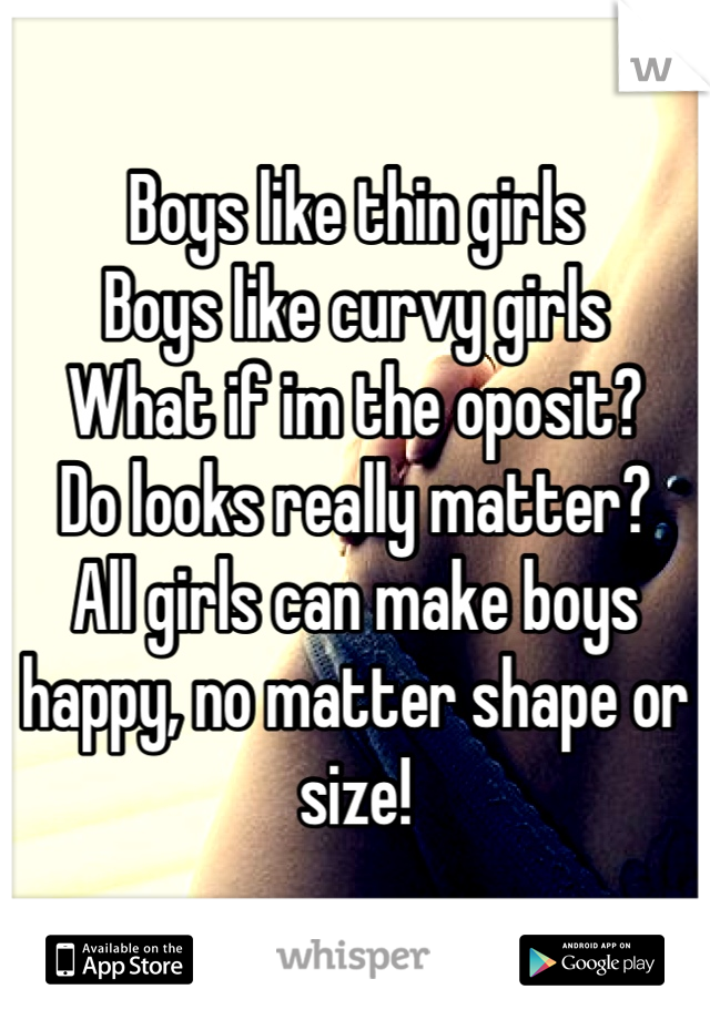 Boys like thin girls
Boys like curvy girls
What if im the oposit? 
Do looks really matter? 
All girls can make boys happy, no matter shape or size!