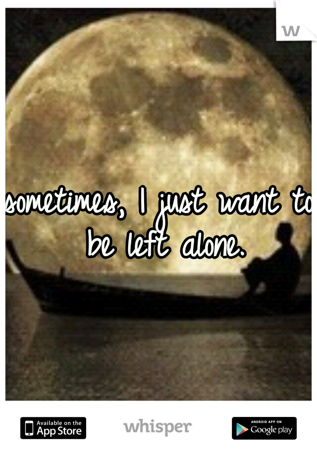 sometimes, I just want to be left alone.