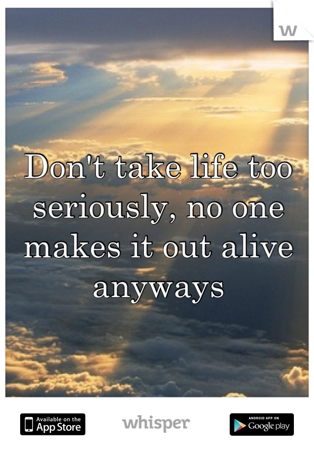 Don't take life too seriously, no one makes it out alive anyways