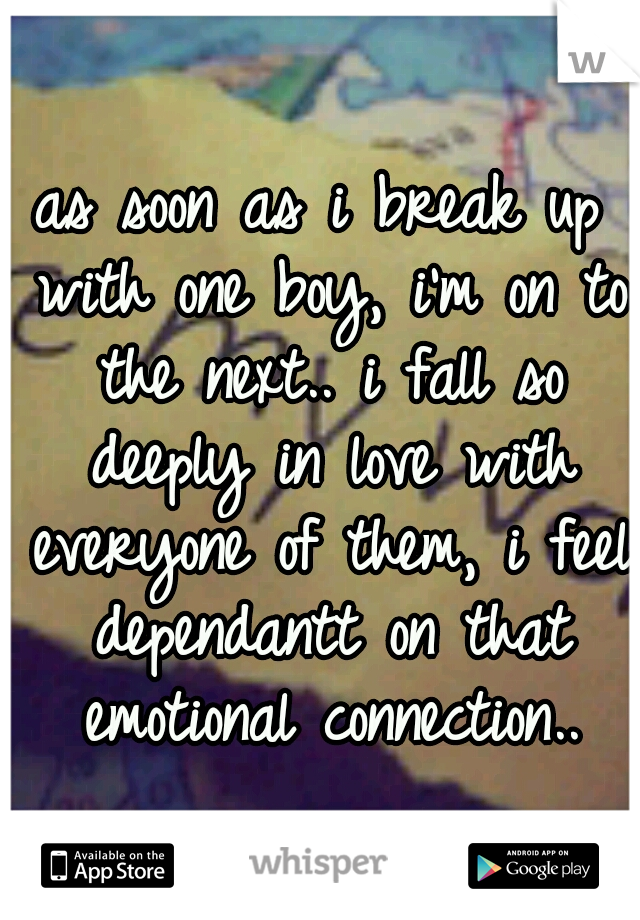 as soon as i break up with one boy, i'm on to the next.. i fall so deeply in love with everyone of them, i feel dependantt on that emotional connection..