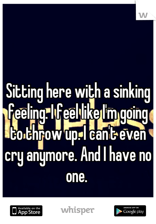 Sitting here with a sinking feeling. I feel like I'm going to throw up. I can't even cry anymore. And I have no one. 