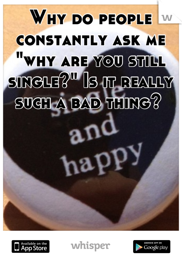 Why do people constantly ask me "why are you still single?" Is it really such a bad thing? 