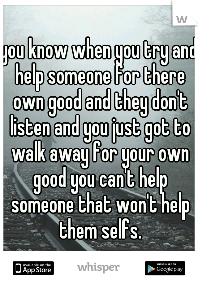 you know when you try and help someone for there own good and they don't listen and you just got to walk away for your own good you can't help someone that won't help them selfs.