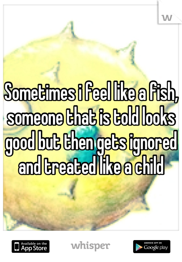 Sometimes i feel like a fish, someone that is told looks good but then gets ignored and treated like a child