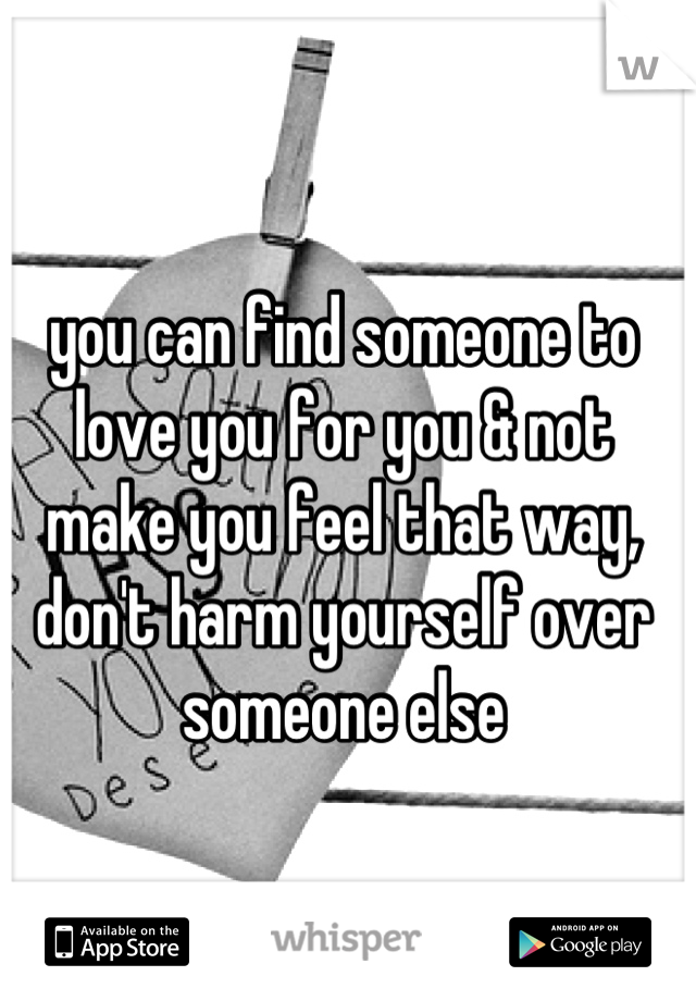 you can find someone to love you for you & not make you feel that way, don't harm yourself over someone else