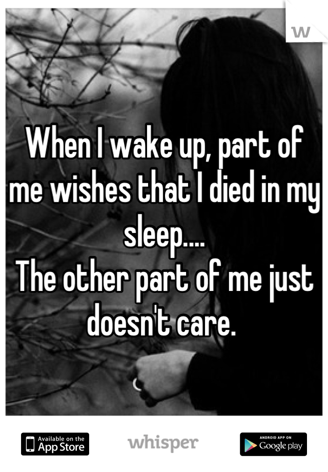 When I wake up, part of me wishes that I died in my sleep....
The other part of me just doesn't care. 