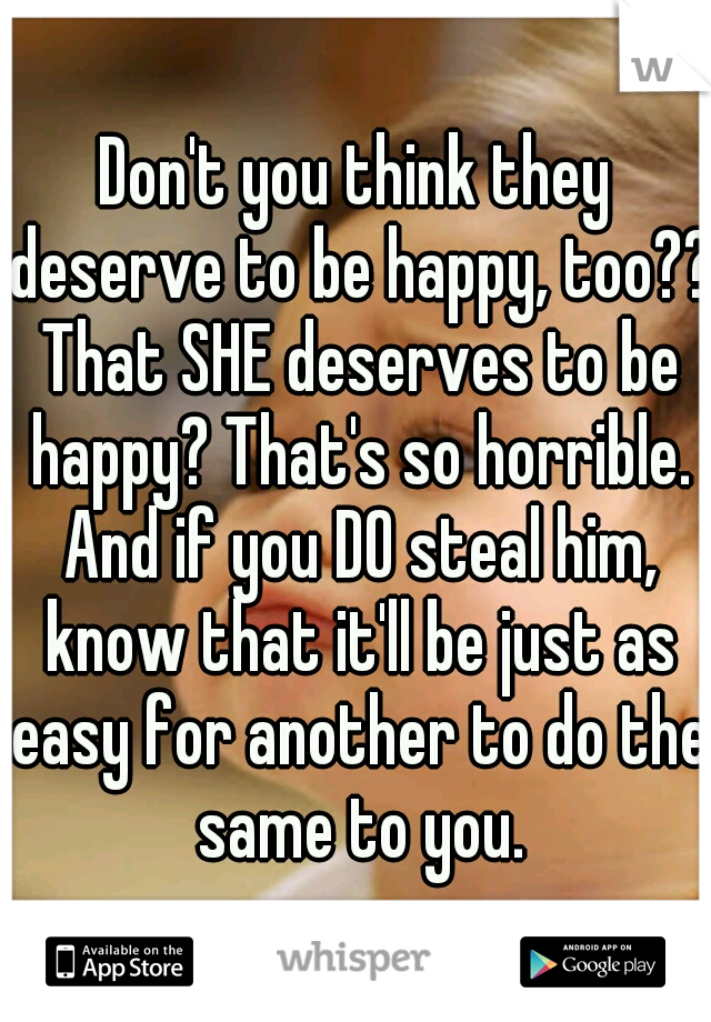 Don't you think they deserve to be happy, too?? That SHE deserves to be happy? That's so horrible. And if you DO steal him, know that it'll be just as easy for another to do the same to you.