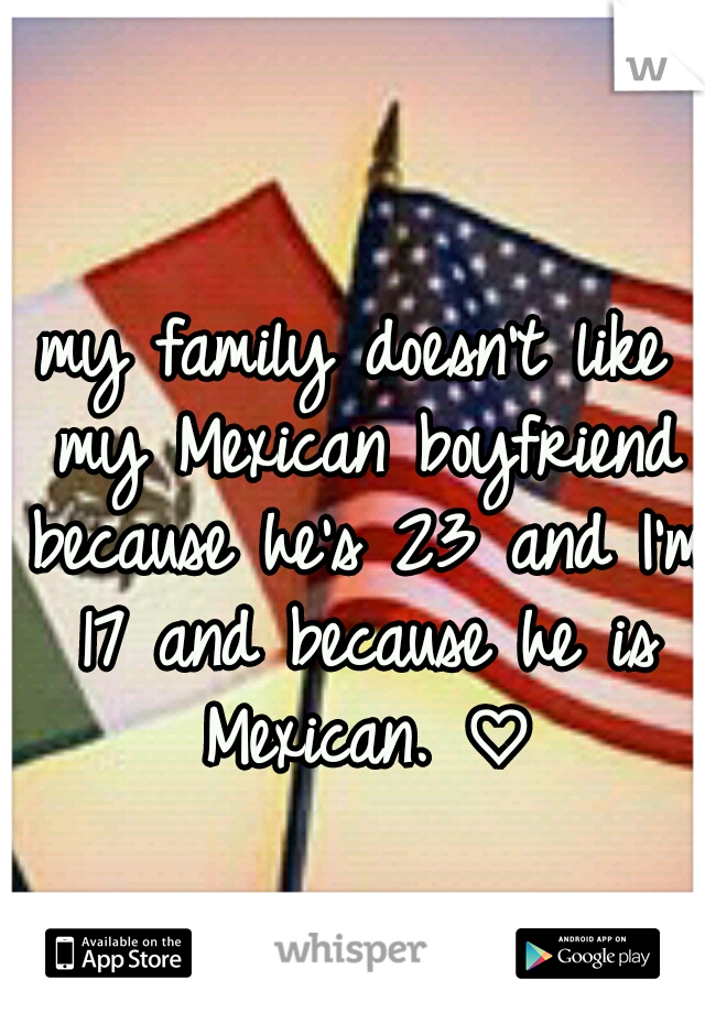 my family doesn't like my Mexican boyfriend because he's 23 and I'm 17 and because he is Mexican. ♡