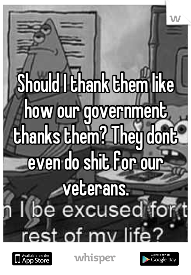 Should I thank them like how our government thanks them? They dont even do shit for our veterans.