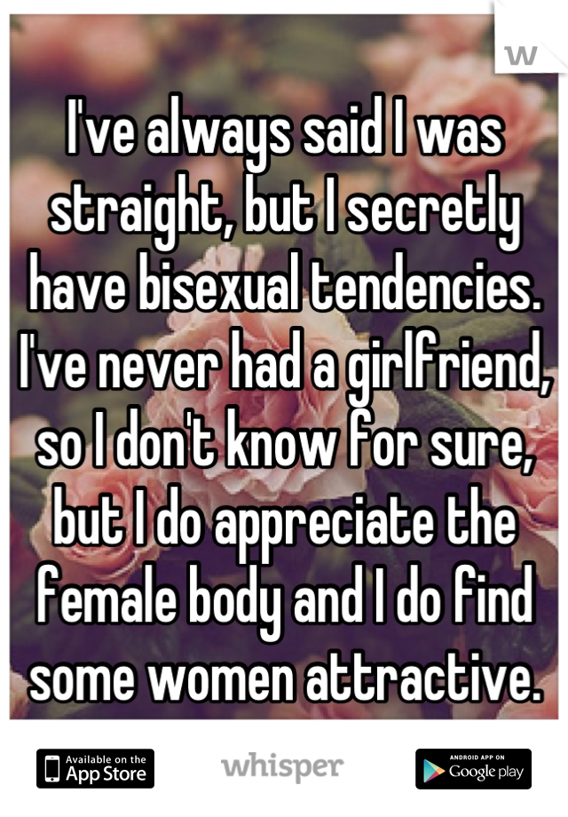 I've always said I was straight, but I secretly have bisexual tendencies. I've never had a girlfriend, so I don't know for sure, but I do appreciate the female body and I do find some women attractive.