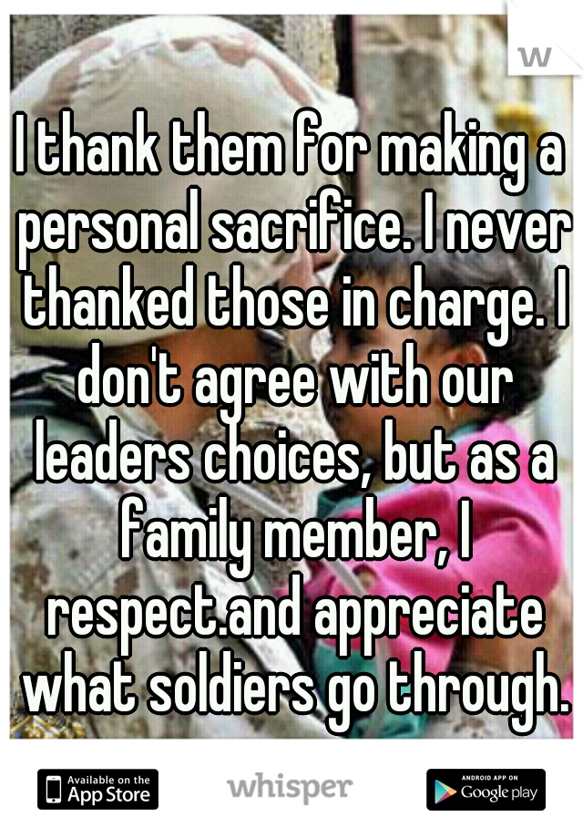 I thank them for making a personal sacrifice. I never thanked those in charge. I don't agree with our leaders choices, but as a family member, I respect.and appreciate what soldiers go through.