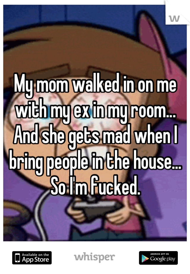 My mom walked in on me with my ex in my room... And she gets mad when I bring people in the house... So I'm fucked.