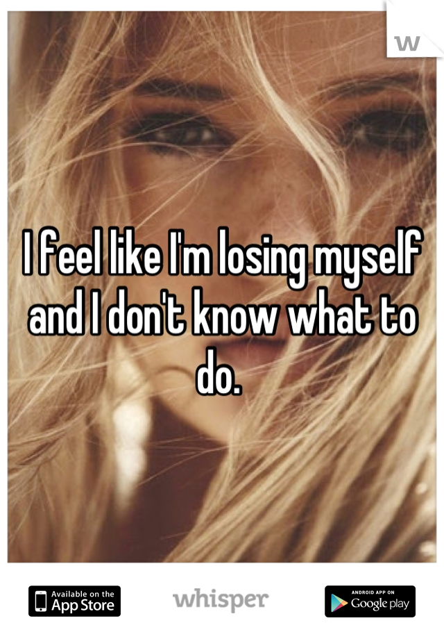 I feel like I'm losing myself and I don't know what to do. 