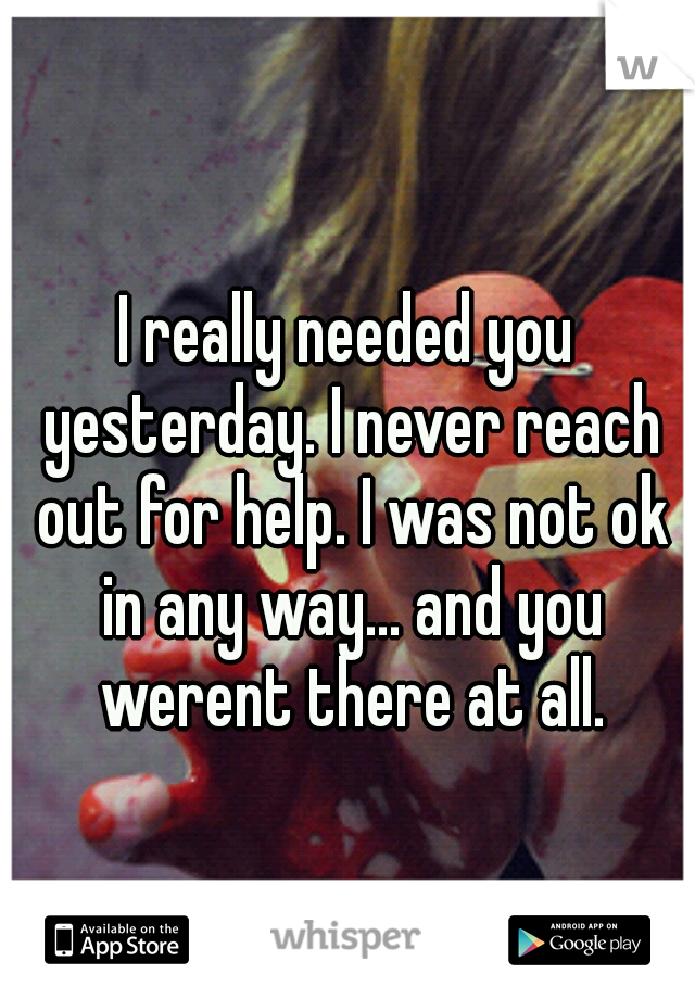 I really needed you yesterday. I never reach out for help. I was not ok in any way... and you werent there at all.