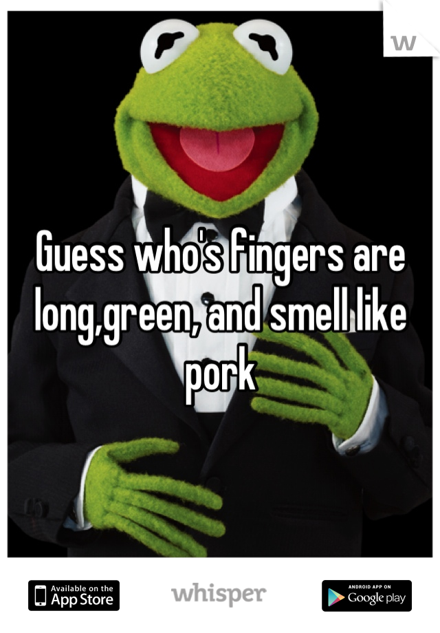 Guess who's fingers are long,green, and smell like pork