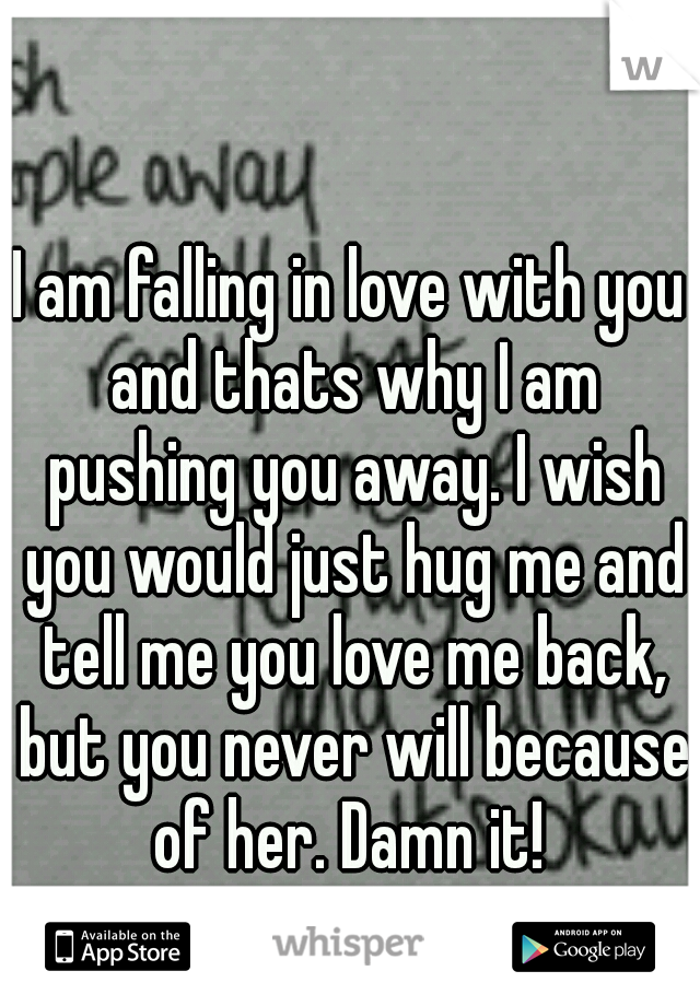 I am falling in love with you and thats why I am pushing you away. I wish you would just hug me and tell me you love me back, but you never will because of her. Damn it! 