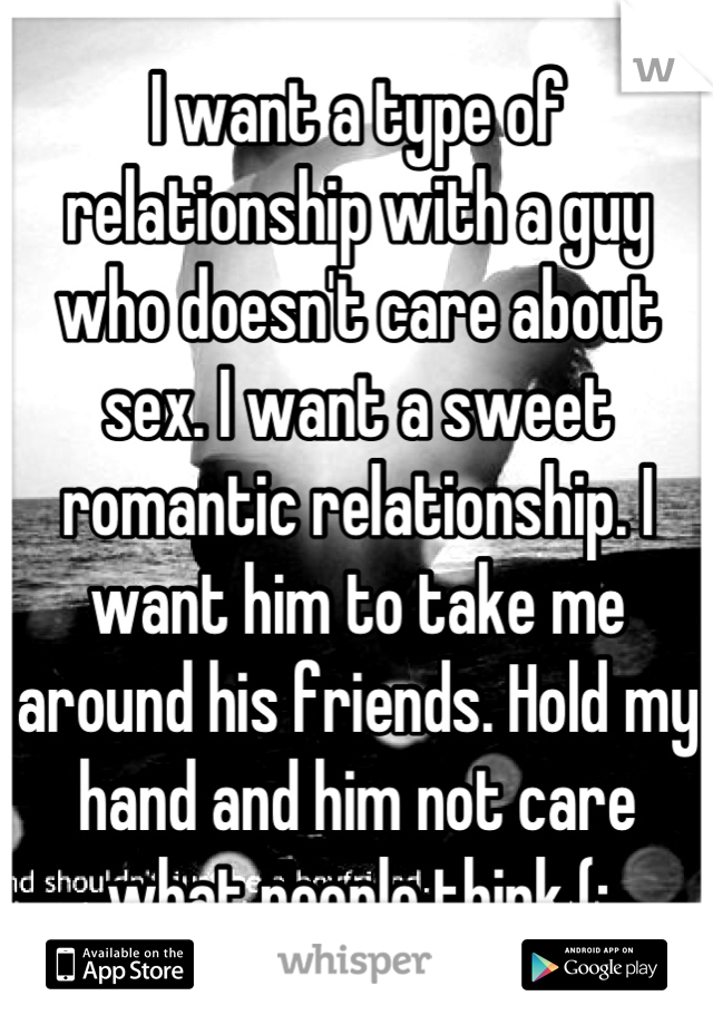 I want a type of relationship with a guy who doesn't care about sex. I want a sweet romantic relationship. I want him to take me around his friends. Hold my hand and him not care what people think (: