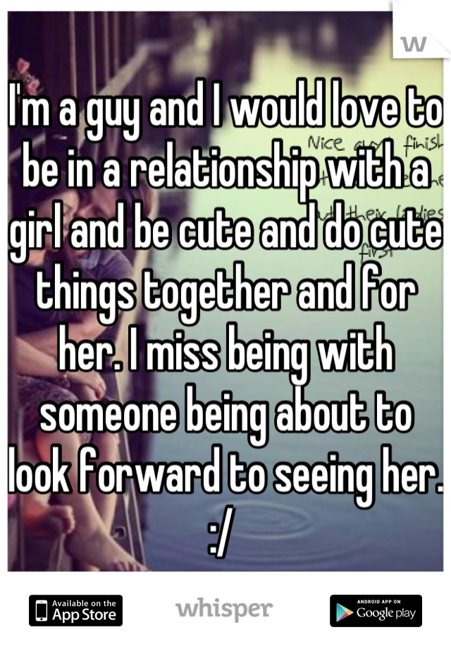 I'm a guy and I would love to be in a relationship with a girl and be cute and do cute things together and for her. I miss being with someone being about to look forward to seeing her. :/ 