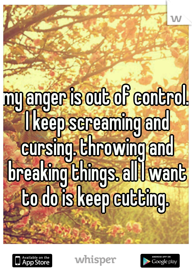 my anger is out of control. I keep screaming and cursing. throwing and breaking things. all I want to do is keep cutting. 