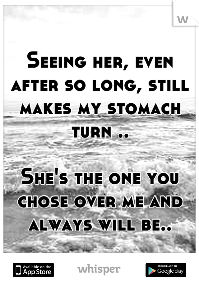 Seeing her, even after so long, still makes my stomach turn ..

She's the one you chose over me and always will be..