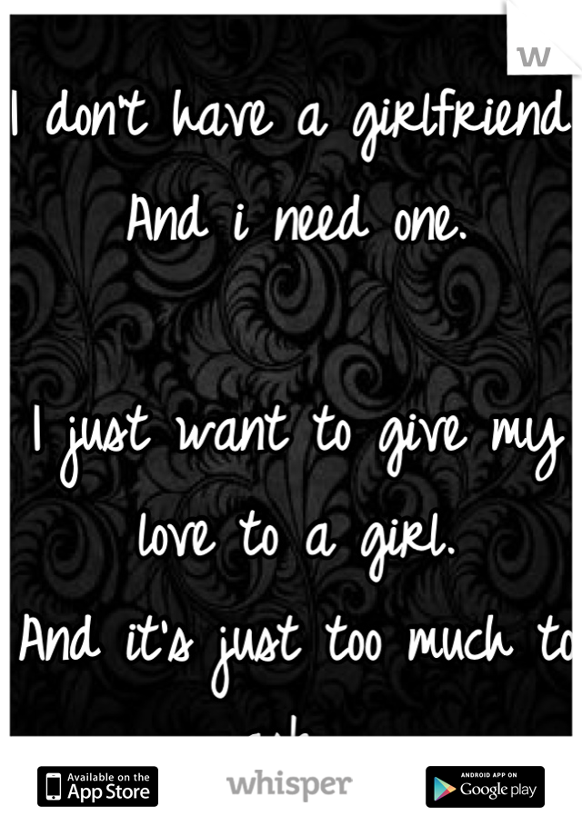 I don't have a girlfriend, And i need one. 

I just want to give my love to a girl. 
And it's just too much to ask. 