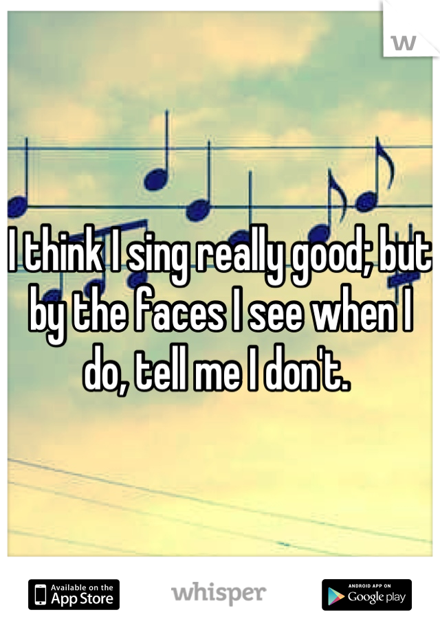 I think I sing really good; but by the faces I see when I do, tell me I don't. 