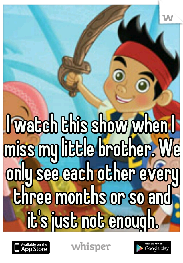 I watch this show when I miss my little brother. We only see each other every three months or so and it's just not enough.