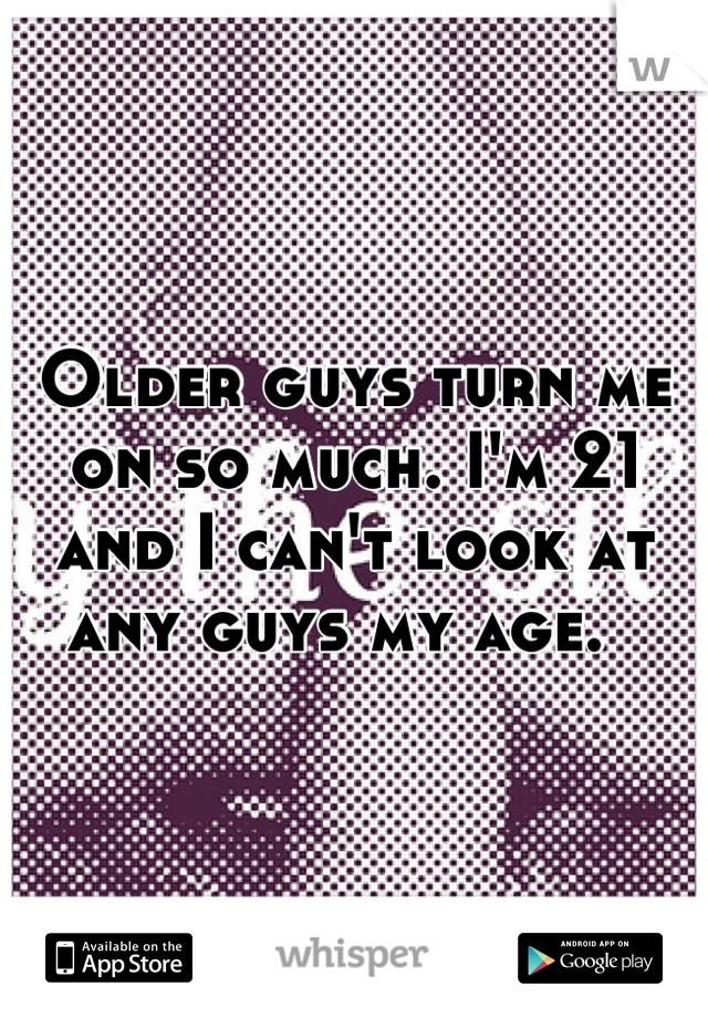 Older guys turn me on so much. I'm 21 and I can't look at any guys my age.  