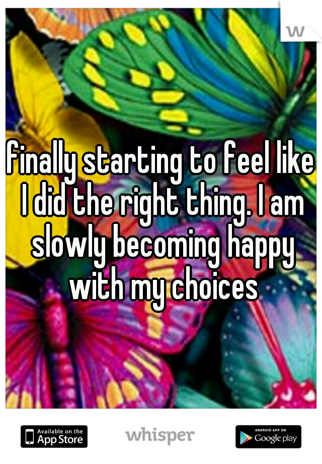 finally starting to feel like I did the right thing. I am slowly becoming happy with my choices