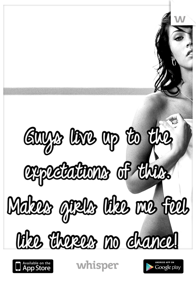 Guys live up to the expectations of this. Makes girls like me feel like theres no chance!