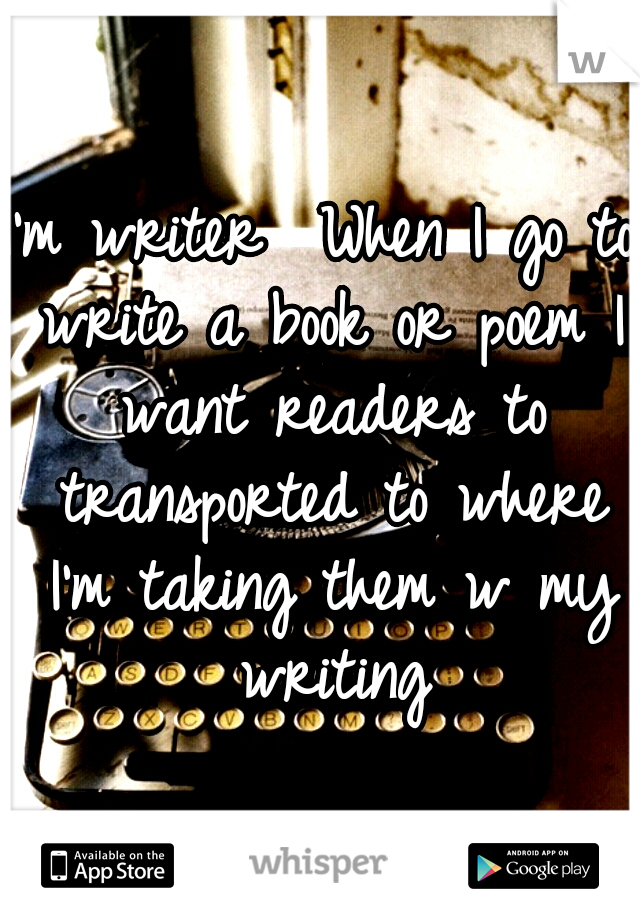 I'm writer 
When I go to write a book or poem
I want readers to transported to where I'm taking them w my writing