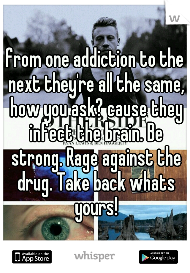 from one addiction to the next they're all the same, how you ask? cause they infect the brain. Be strong. Rage against the drug. Take back whats yours!