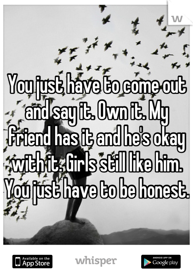 You just have to come out and say it. Own it. My friend has it and he's okay with it. Girls still like him. You just have to be honest.  