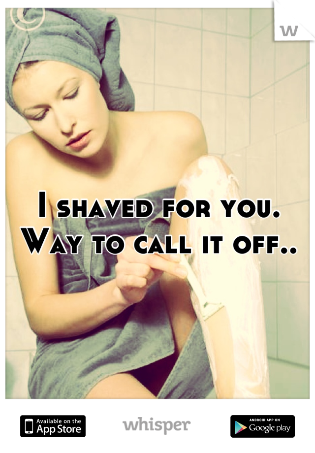 I shaved for you. Way to call it off..