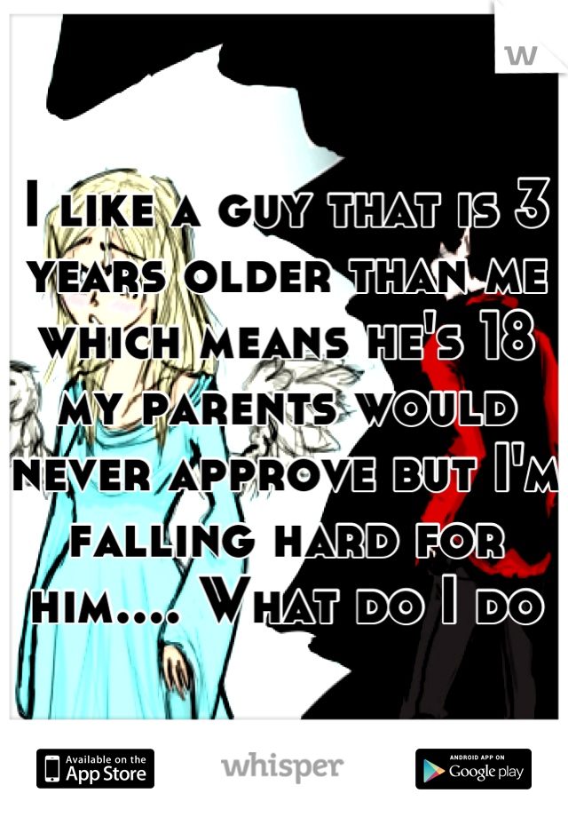 I like a guy that is 3 years older than me which means he's 18 my parents would never approve but I'm falling hard for him.... What do I do