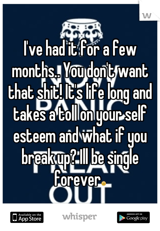 I've had it for a few months.. You don't want that shit! It's life long and takes a toll on your self esteem and what if you break up? Ill be single forever😩